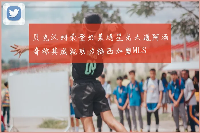贝克汉姆荣登好莱坞星光大道阿汤哥称其成就助力梅西加盟MLS