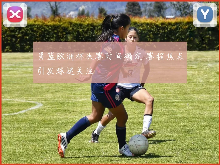 男篮欧洲杯决赛时间确定 赛程焦点引发球迷关注