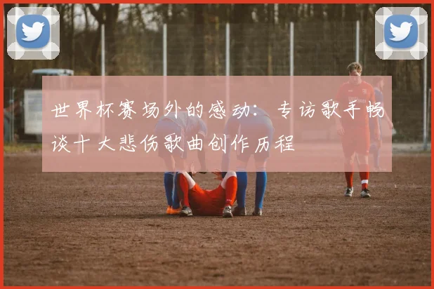 世界杯赛场外的感动：专访歌手畅谈十大悲伤歌曲创作历程