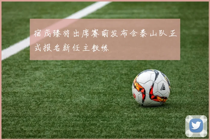 宿茂臻将出席赛前发布会泰山队正式报名新任主教练