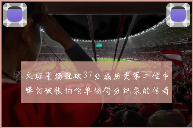 文班半场狂砍37分成历史第二位中锋打破张伯伦单场得分纪录的传奇时刻
