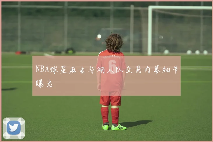 NBA球星麻吉与湖人队交易内幕细节曝光