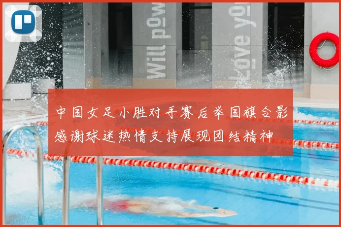 中国女足小胜对手赛后举国旗合影感谢球迷热情支持展现团结精神