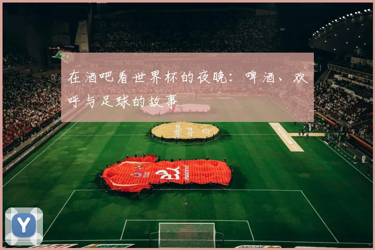 在酒吧看世界杯的夜晚:啤酒、欢呼与足球的故事
