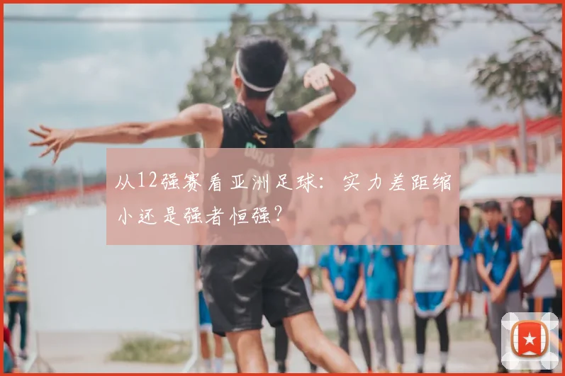 从12强赛看亚洲足球：实力差距缩小还是强者恒强？