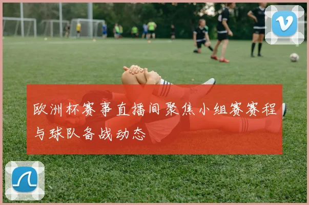 欧洲杯赛事直播间聚焦小组赛赛程与球队备战动态