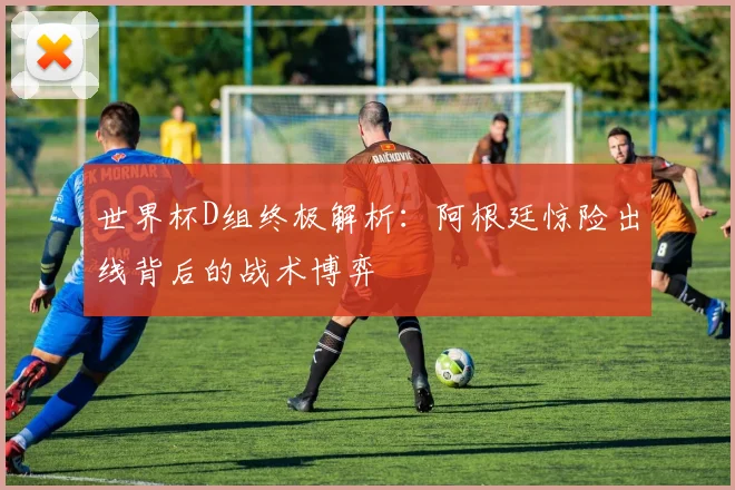 世界杯D组终极解析：阿根廷惊险出线背后的战术博弈