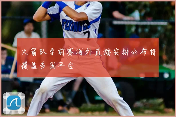 火箭队季前赛海外直播安排公布将覆盖多国平台