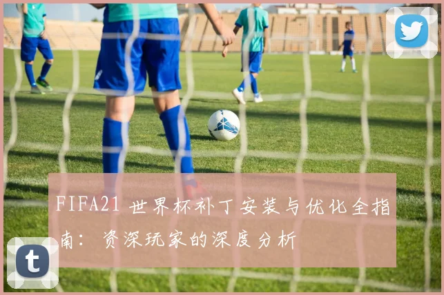 FIFA21 世界杯补丁安装与优化全指南:资深玩家的深度分析