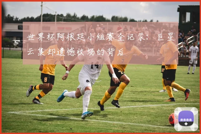 世界杯阿根廷小组赛全记录：巨星云集却遗憾收场的背后