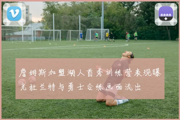 詹姆斯加盟湖人首秀训练营表现曝光杜兰特与勇士合练画面流出