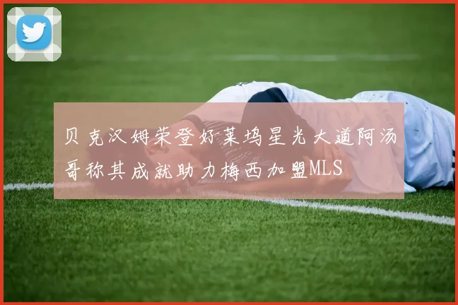 贝克汉姆荣登好莱坞星光大道阿汤哥称其成就助力梅西加盟MLS