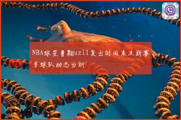 NBA球星鲁翱uzi1复出时间表及新赛季球队动态分析