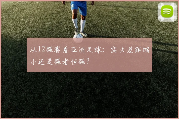从12强赛看亚洲足球：实力差距缩小还是强者恒强？