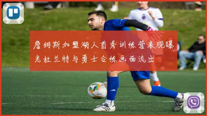 詹姆斯加盟湖人首秀训练营表现曝光杜兰特与勇士合练画面流出