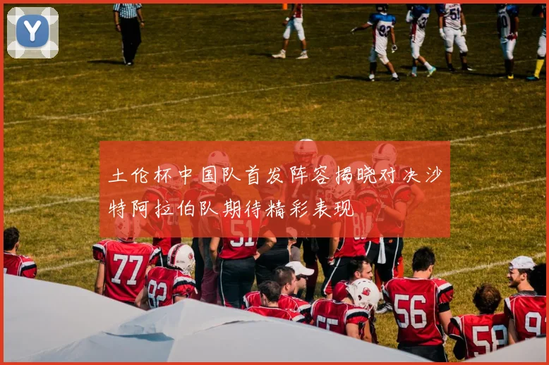 土伦杯中国队首发阵容揭晓对决沙特阿拉伯队期待精彩表现