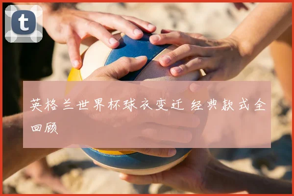 英格兰世界杯球衣变迁 经典款式全回顾