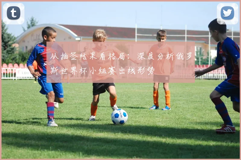 从抽签结果看格局:深度分析俄罗斯世界杯小组赛出线形势