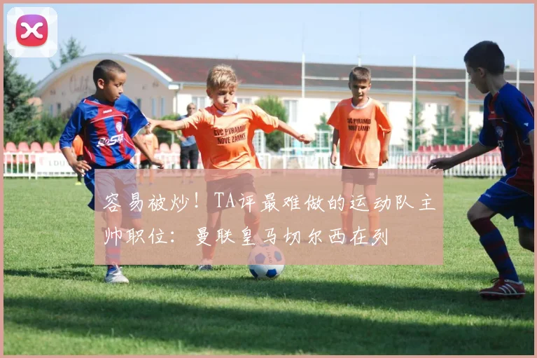 容易被炒!TA评最难做的运动队主帅职位:曼联皇马切尔西在列