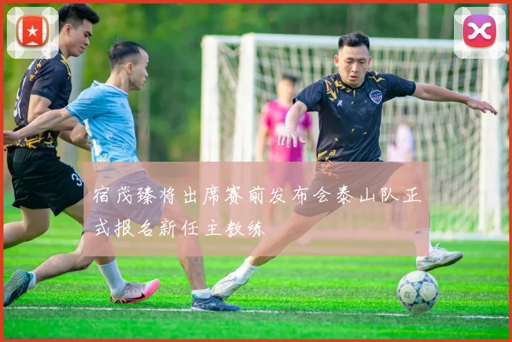 宿茂臻将出席赛前发布会泰山队正式报名新任主教练