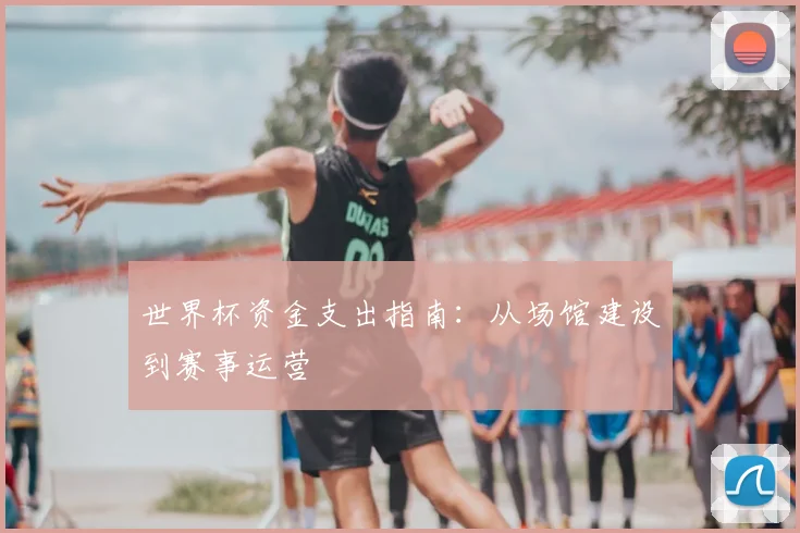 世界杯资金支出指南:从场馆建设到赛事运营