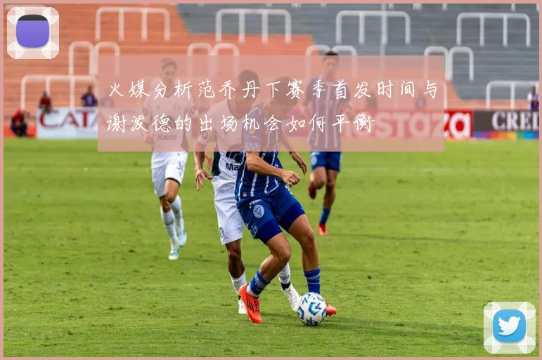 火媒分析范乔丹下赛季首发时间与谢泼德的出场机会如何平衡