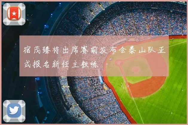 宿茂臻将出席赛前发布会泰山队正式报名新任主教练