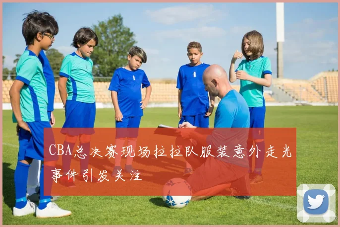 CBA总决赛现场拉拉队服装意外走光事件引发关注