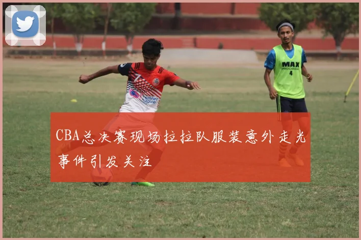 CBA总决赛现场拉拉队服装意外走光事件引发关注