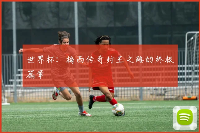 世界杯:梅西传奇封王之路的终极篇章