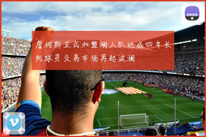 詹姆斯正式加盟湖人队达成四年长约球员交易市场再起波澜