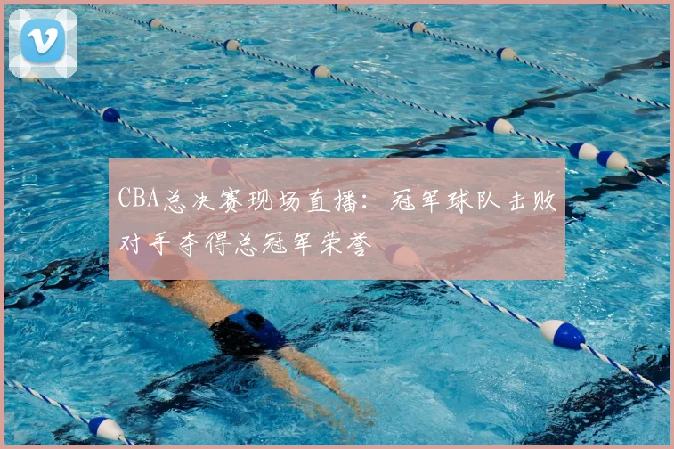 CBA总决赛现场直播：冠军球队击败对手夺得总冠军荣誉