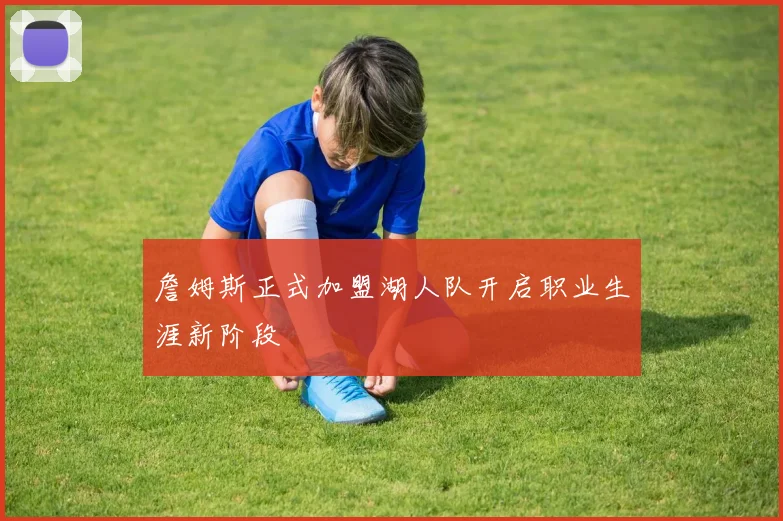 詹姆斯正式加盟湖人队开启职业生涯新阶段