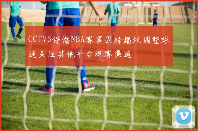 CCTV5停播NBA赛事因转播权调整球迷关注其他平台观赛渠道