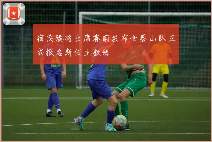宿茂臻将出席赛前发布会泰山队正式报名新任主教练
