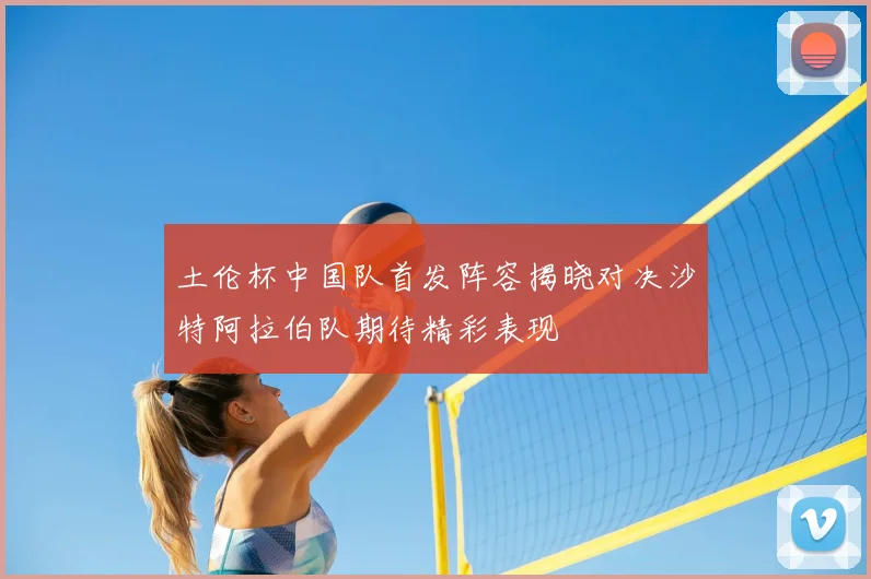 土伦杯中国队首发阵容揭晓对决沙特阿拉伯队期待精彩表现