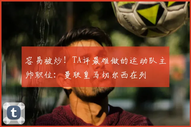 容易被炒!TA评最难做的运动队主帅职位:曼联皇马切尔西在列