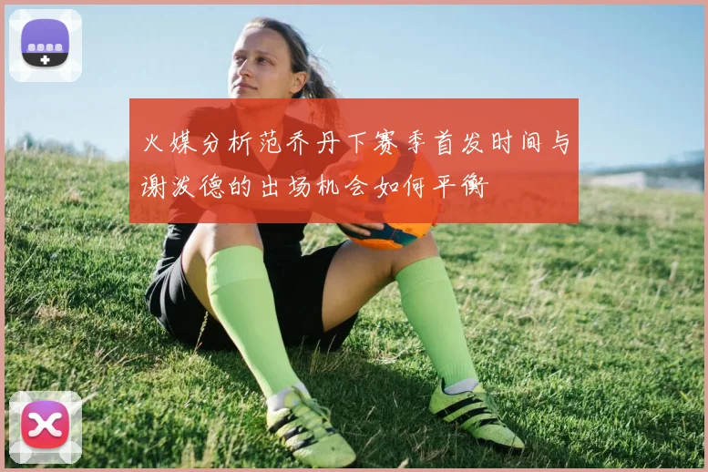 火媒分析范乔丹下赛季首发时间与谢泼德的出场机会如何平衡
