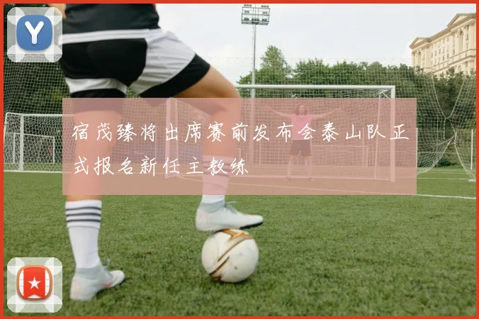宿茂臻将出席赛前发布会泰山队正式报名新任主教练