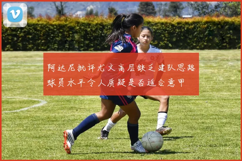 阿达尼批评尤文高层缺乏建队思路球员水平令人质疑是否适合意甲