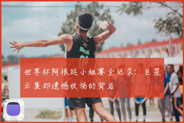 世界杯阿根廷小组赛全记录：巨星云集却遗憾收场的背后