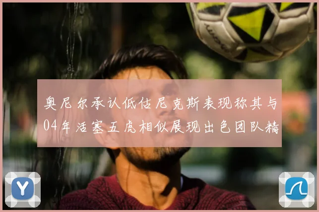 奥尼尔承认低估尼克斯表现称其与04年活塞五虎相似展现出色团队精神