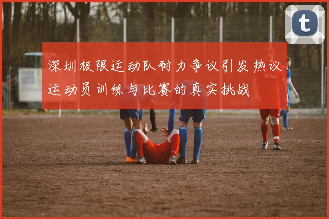 深圳极限运动队耐力争议引发热议运动员训练与比赛的真实挑战
