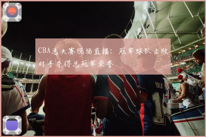 CBA总决赛现场直播:冠军球队击败对手夺得总冠军荣誉