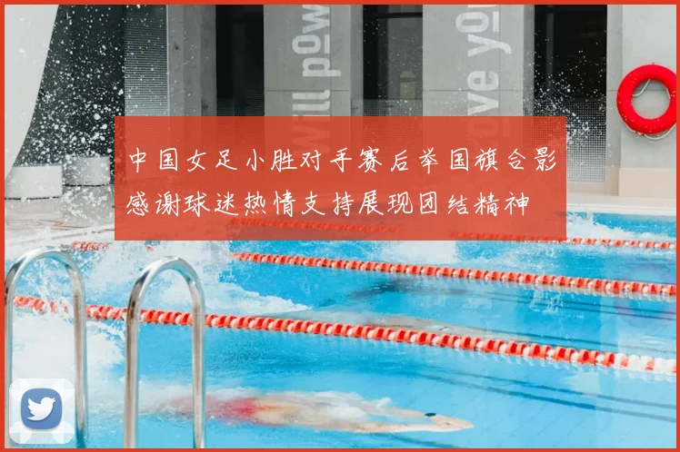 中国女足小胜对手赛后举国旗合影感谢球迷热情支持展现团结精神