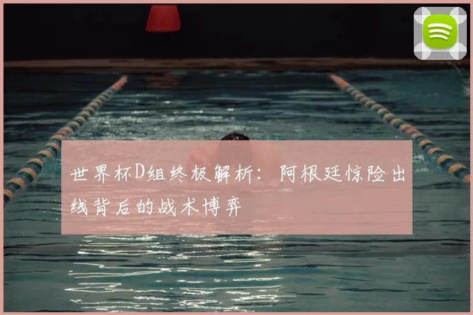 世界杯D组终极解析:阿根廷惊险出线背后的战术博弈