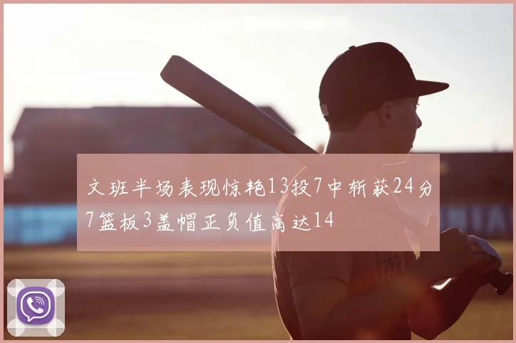 文班半场表现惊艳13投7中斩获24分7篮板3盖帽正负值高达14