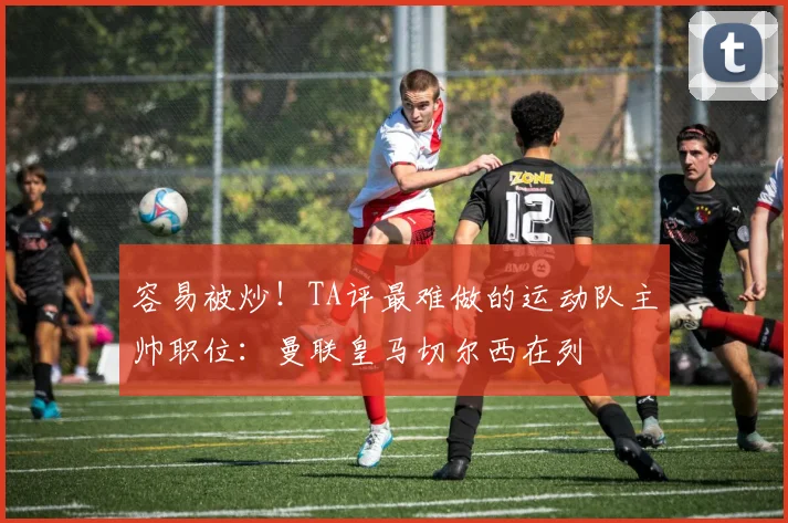 容易被炒!TA评最难做的运动队主帅职位:曼联皇马切尔西在列