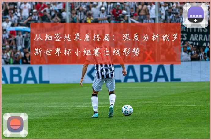 从抽签结果看格局：深度分析俄罗斯世界杯小组赛出线形势