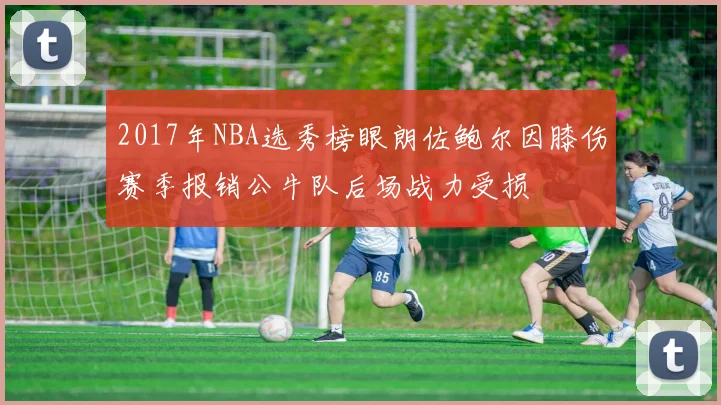 2017年NBA选秀榜眼朗佐鲍尔因膝伤赛季报销公牛队后场战力受损